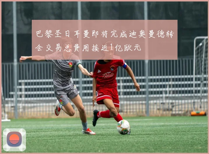 巴黎圣日耳曼即将完成迪奥曼德转会交易总费用接近1亿欧元