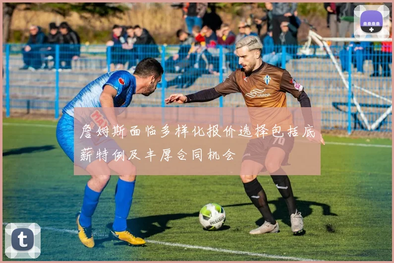 詹姆斯面临多样化报价选择包括底薪特例及丰厚合同机会