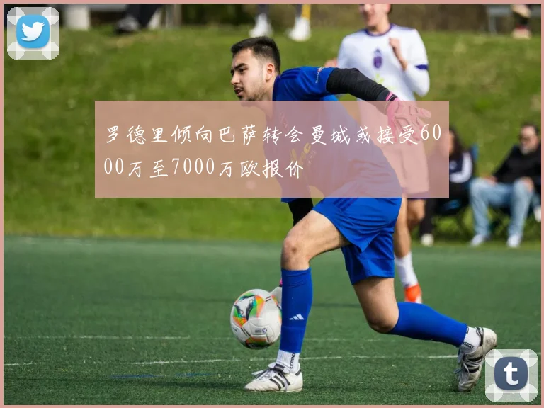 罗德里倾向巴萨转会曼城或接受6000万至7000万欧报价