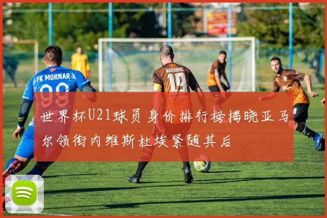 世界杯U21球员身价排行榜揭晓亚马尔领衔内维斯杜埃紧随其后
