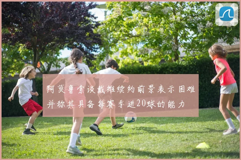 阿莫鲁索谈戴维续约前景表示困难并称其具备每赛季进20球的能力