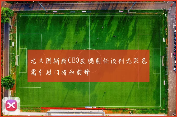 尤文图斯新CEO发现前任谈判无果急需引进门将和前锋