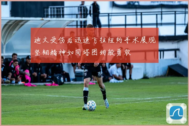 迪文受伤后迅速飞往纽约手术展现坚韧精神如同塔图姆般勇敢