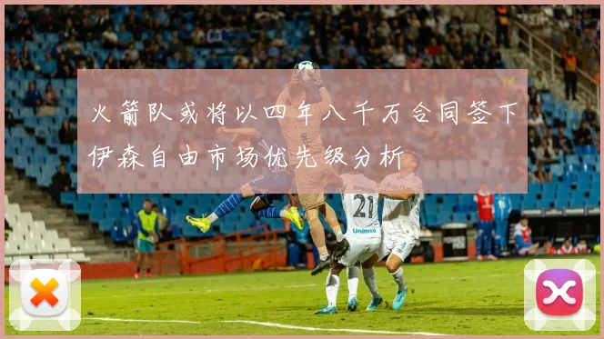 火箭队或将以四年八千万合同签下伊森自由市场优先级分析