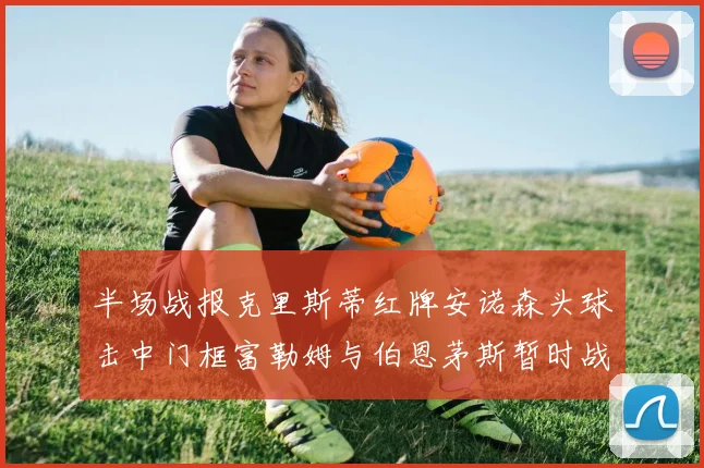 半场战报克里斯蒂红牌安诺森头球击中门框富勒姆与伯恩茅斯暂时战成平局
