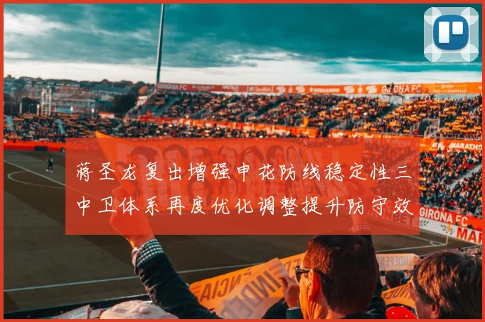蒋圣龙复出增强申花防线稳定性三中卫体系再度优化调整提升防守效果
