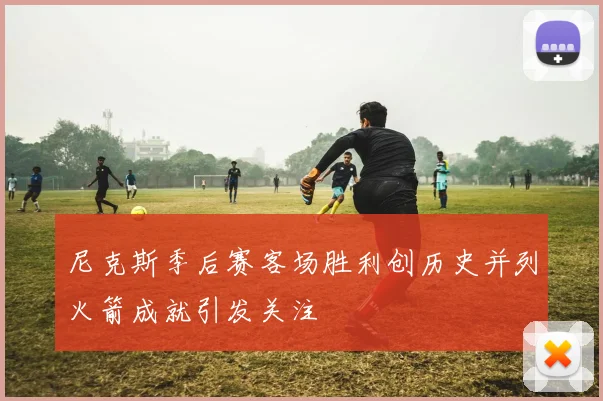 尼克斯季后赛客场胜利创历史并列火箭成就引发关注