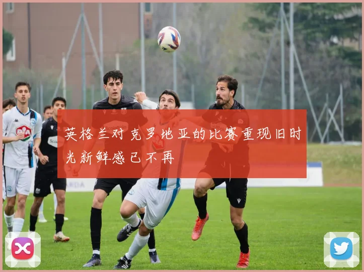 英格兰对克罗地亚的比赛重现旧时光新鲜感已不再