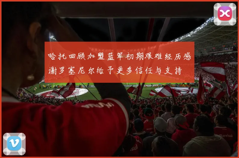 哈托回顾加盟蓝军初期艰难经历感谢罗塞尼尔给予更多信任与支持