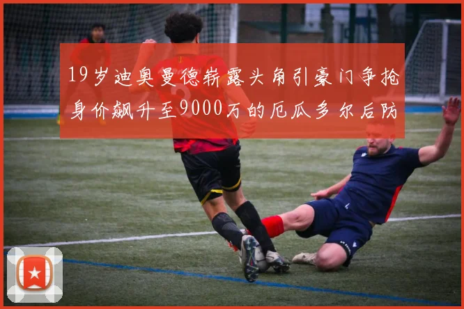 19岁迪奥曼德崭露头角引豪门争抢身价飙升至9000万的厄瓜多尔后防新星