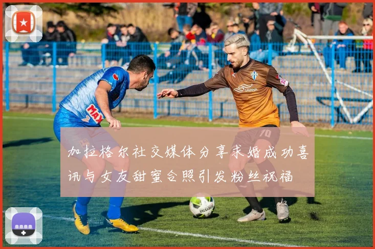 加拉格尔社交媒体分享求婚成功喜讯与女友甜蜜合照引发粉丝祝福