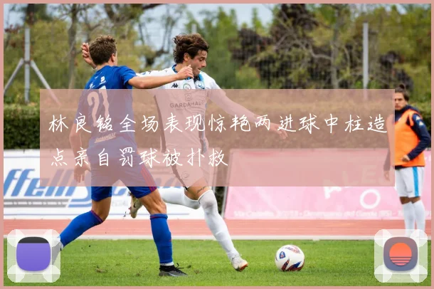 林良铭全场表现惊艳两进球中柱造点亲自罚球被扑救