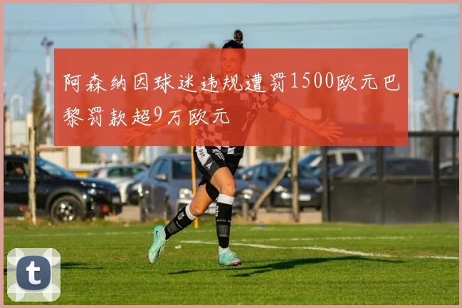 阿森纳因球迷违规遭罚1500欧元巴黎罚款超9万欧元