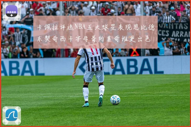 卡佩拉评选NBA五大球星表现恩比德东契奇西卡字母哥约基奇谁更出色