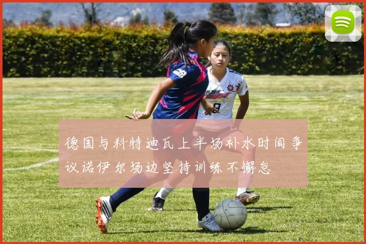 德国与科特迪瓦上半场补水时间争议诺伊尔场边坚持训练不懈怠