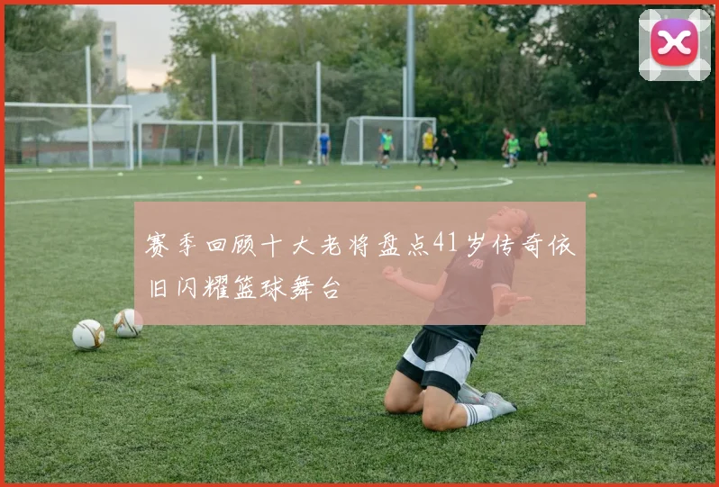 赛季回顾十大老将盘点41岁传奇依旧闪耀篮球舞台