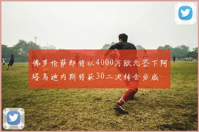 佛罗伦萨即将以4000万欧元签下阿塔乌迪内斯将获30二次转会分成