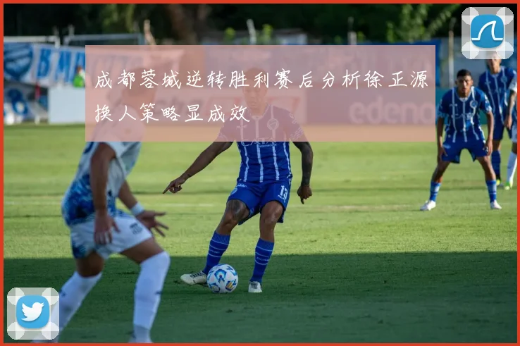成都蓉城逆转胜利赛后分析徐正源换人策略显成效