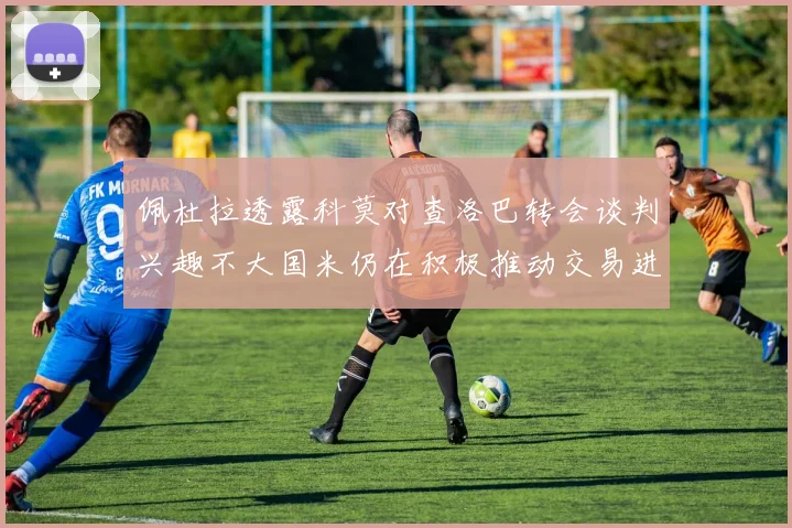 佩杜拉透露科莫对查洛巴转会谈判兴趣不大国米仍在积极推动交易进程