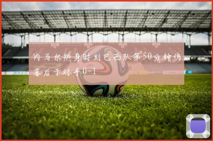 内马尔热身时刻巴西队第50分钟仍落后于对手0-1