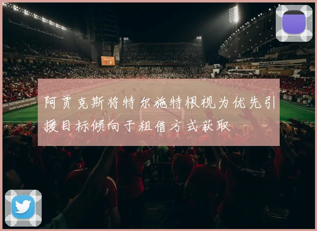 阿贾克斯将特尔施特根视为优先引援目标倾向于租借方式获取