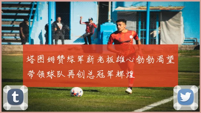 塔图姆赞绿军新老板雄心勃勃渴望带领球队再创总冠军辉煌