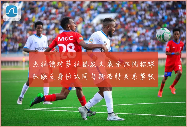 杰拉德对萨拉赫发文表示担忧称球队缺乏身份认同与斯洛特关系紧张