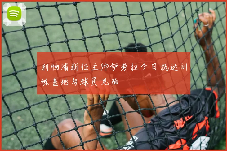 利物浦新任主帅伊劳拉今日抵达训练基地与球员见面