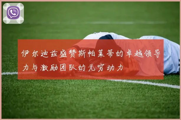 伊尔迪兹盛赞斯帕莱蒂的卓越领导力与激励团队的无穷动力
